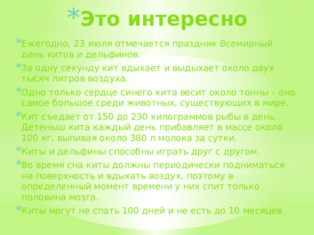 Это интересно Ежегодно, 23 июля отмечается праздник Всемирный день китов и дельфинов. За одну секунду кит вдыхает и выдыхает около двух тысяч литров воздуха. Одно только сердце синего кита весит около тонны – оно самое большое среди животных, существующих в мире. Кит съедает от 150 до 230 килограммов рыбы в день. Детеныш кита каждый день прибавляет в массе около 100 кг, выпивая около 380 л молока за сутки. Киты и дельфины способны играть друг с другом. Во время сна киты должны периодически подниматься на поверхность и вдыхать воздух, поэтому в определенный момент времени у них спит только половина мозга. Киты могут не спать 100 дней и не есть до 10 месяцев.  