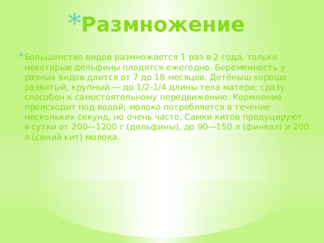 Размножение Большинство видов размножается 1 раз в 2 года, только некоторые дельфины плодятся ежегодно. Беременность у разных видов длится от 7 до 18 месяцев. Детёныш хорошо развитый, крупный — до 1/2-1/4 длины тела матери; сразу способен к самостоятельному передвижению. Кормление происходит под водой; молоко потребляется в течение нескольких секунд, но очень часто. Самки китов продуцируют в сутки от 200—1200 г (дельфины), до 90—150 л (финвал) и 200 л (синий кит) молока.  