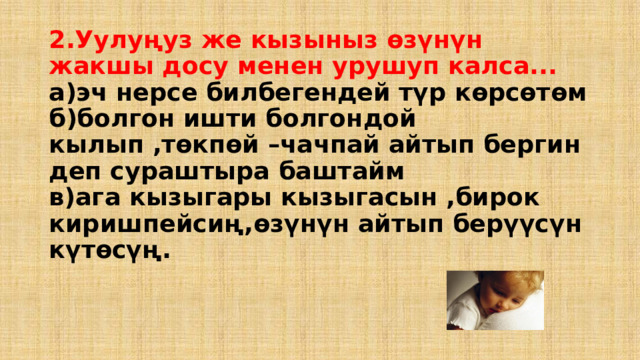 2.Уулуңуз же кызыныз өзүнүн жакшы досу менен урушуп калса...  а)эч нерсе билбегендей түр көрсөтөм  б)болгон ишти болгондой кылып ,төкпөй –чачпай айтып бергин деп сураштыра баштайм  в)ага кызыгары кызыгасын ,бирок киришпейсиң,өзүнүн айтып берүүсүн күтөсүң. 