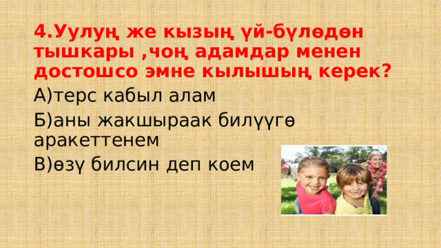4.Уулуң же кызың үй-бүлөдөн тышкары ,чоң адамдар менен достошсо эмне кылышың керек? А)терс кабыл алам Б)аны жакшыраак билүүгө аракеттенем В)өзү билсин деп коем 