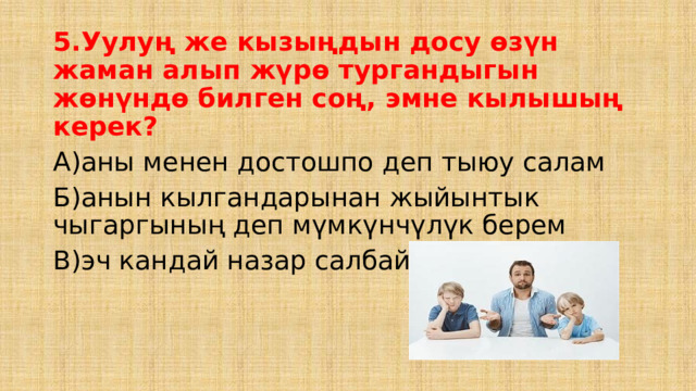 5.Уулуң же кызыңдын досу өзүн жаман алып жүрө тургандыгын жөнүндө билген соң, эмне кылышың керек? А)аны менен достошпо деп тыюу салам Б)анын кылгандарынан жыйынтык чыгаргының деп мүмкүнчүлүк берем В)эч кандай назар салбай коем 
