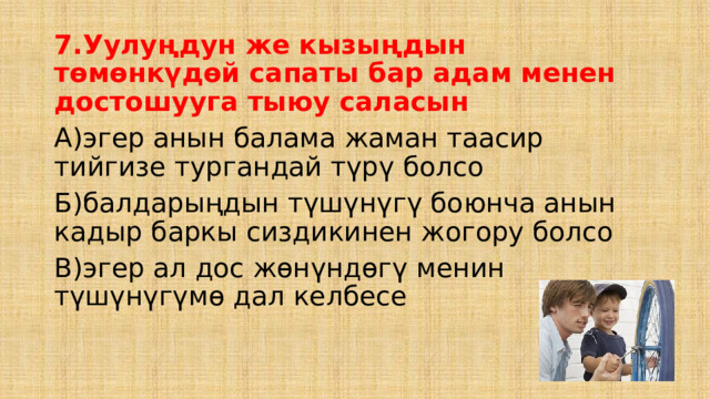 7.Уулуңдун же кызыңдын төмөнкүдөй сапаты бар адам менен достошууга тыюу саласын А)эгер анын балама жаман таасир тийгизе тургандай түрү болсо Б)балдарыңдын түшүнүгү боюнча анын кадыр баркы сиздикинен жогору болсо В)эгер ал дос жөнүндөгү менин түшүнүгүмө дал келбесе 