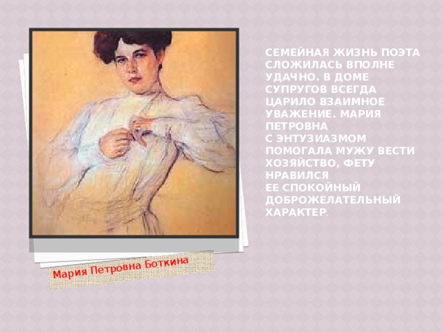 Мария Петровна Боткина Семейная жизнь поэта сложилась вполне удачно. В доме супругов всегда царило взаимное уважение. Мария Петровна с энтузиазмом помогала мужу вести хозяйство, Фету нравился ее спокойный доброжелательный характер .   