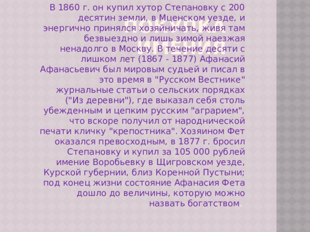 Покупка имения В 1860 г. он купил хутор Степановку с 200 десятин земли, в Мценском уезде, и энергично принялся хозяйничать, живя там безвыездно и лишь зимой наезжая ненадолго в Москву. В течение десяти с лишком лет (1867 - 1877) Афанасий Афанасьевич был мировым судьей и писал в это время в 