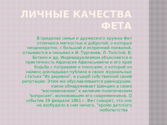 Личные качества Фета В пределах семьи и дружеского кружка Фет отличался мягкостью и добротой, о которых неоднократно, с большой и искренней похвалой, отзываются в письмах к И. Тургенев, Л. Толстой, В. Боткин и др. Индивидуализмом объясняется и практичность Афанасия Афанасьевича и его ярая борьба с потравами и покосами, о которой он наивно докладывал публике в своих журнальных статьях 