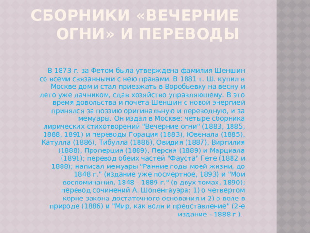 Сборники «Вечерние огни» и переводы В 1873 г. за Фетом была утверждена фамилия Шеншин со всеми связанными с нею правами. В 1881 г. Ш. купил в Москве дом и стал приезжать в Воробьевку на весну и лето уже дачником, сдав хозяйство управляющему. В это время довольства и почета Шеншин с новой энергией принялся за поэзию оригинальную и переводную, и за мемуары. Он издал в Москве: четыре сборника лирических стихотворений 