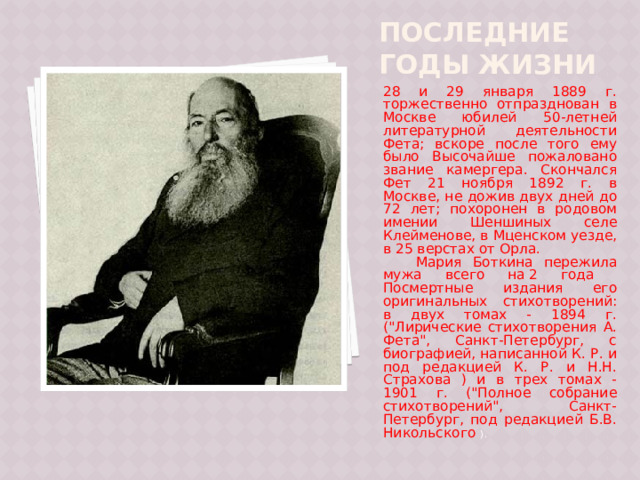 Последние годы жизни 28 и 29 января 1889 г. торжественно отпразднован в Москве юбилей 50-летней литературной деятельности Фета; вскоре после того ему было Высочайше пожаловано звание камергера. Скончался Фет 21 ноября 1892 г. в Москве, не дожив двух дней до 72 лет; похоронен в родовом имении Шеншиных селе Клейменове, в Мценском уезде, в 25 верстах от Орла.  Мария Боткина пережила мужа всего на 2 года  Посмертные издания его оригинальных стихотворений: в двух томах - 1894 г. (