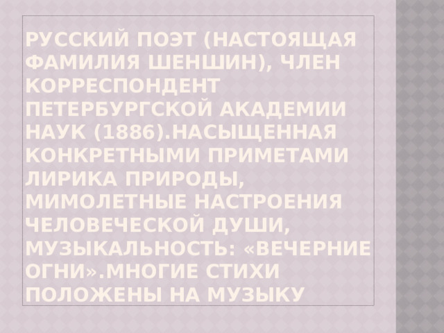 Русский поэт (настоящая фамилия Шеншин), член корреспондент Петербургской академии наук (1886).Насыщенная конкретными приметами лирика природы, мимолетные настроения человеческой души, музыкальность: «Вечерние огни».Многие стихи положены на музыку 