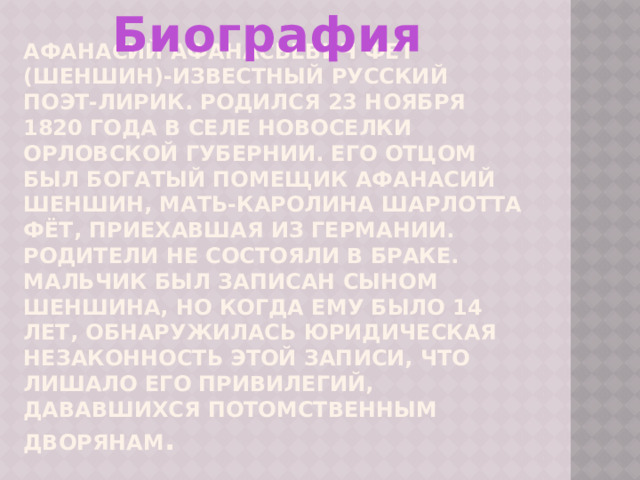 Биография  Афанасий Афанасьевич Фет (Шеншин)-известный русский поэт-лирик. Родился 23 ноября 1820 года в селе Новоселки Орловской Губернии. Его отцом был богатый помещик Афанасий Шеншин, мать-Каролина Шарлотта Фёт, приехавшая из Германии. Родители не состояли в браке. Мальчик был записан сыном Шеншина, но когда ему было 14 лет, обнаружилась юридическая незаконность этой записи, что лишало его привилегий, дававшихся потомственным дворянам . 