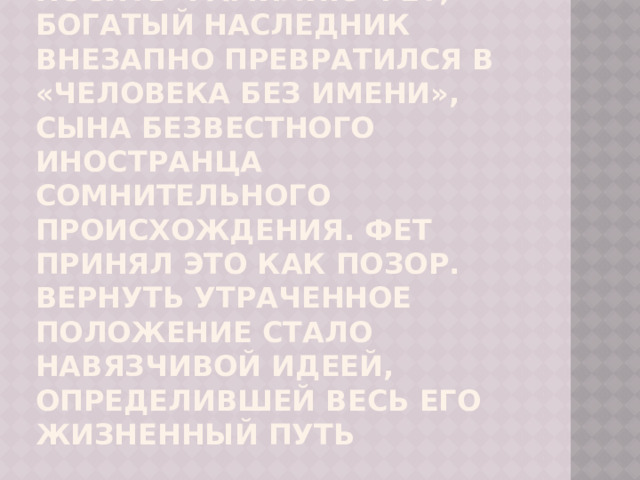 Отныне он должен был носить фамилию Фет, богатый наследник внезапно превратился в «человека без имени», сына безвестного иностранца сомнительного происхождения. Фет принял это как позор. Вернуть утраченное положение стало навязчивой идеей, определившей весь его жизненный путь 