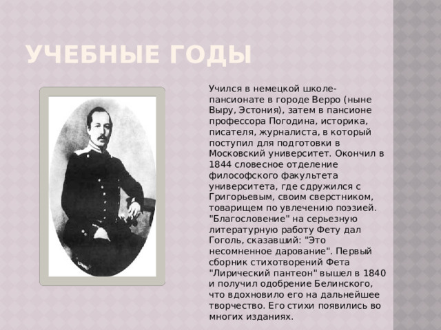 Учебные годы Учился в немецкой школе-пансионате в городе Верро (ныне Выру, Эстония), затем в пансионе профессора Погодина, историка, писателя, журналиста, в который поступил для подготовки в Московский университет. Окончил в 1844 словесное отделение философского факультета университета, где сдружился с Григорьевым, своим сверстником, товарищем по увлечению поэзией. 