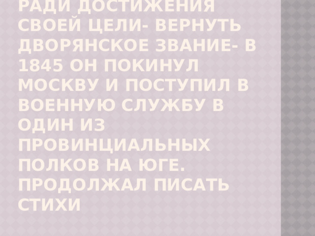 Ради достижения своей цели- вернуть дворянское звание- в 1845 он покинул Москву и поступил в военную службу в один из провинциальных полков на юге. Продолжал писать стихи 