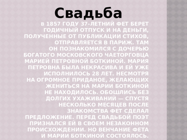 Свадьба В  1857 году 37-летний Фет берет годичный отпуск и на деньги, полученные от публикации стихов, отправляется в Париж. Там он познакомился с дочерью богатого московского чаеторговца Марией Петровной Боткиной. Мария Петровна была некрасива и ей уже исполнилось 28 лет. Несмотря на огромное приданое, желающих жениться на Марии Боткиной не находилось. Обошлись без долгих ухаживаний — спустя несколько месяцев после знакомства Фет сделал предложение. Перед свадьбой поэт признался ей в своем незаконном происхождении. Но венчание Фета и Марии Боткиной состоялось. Новоявленные супруги поселились в Москве . 
