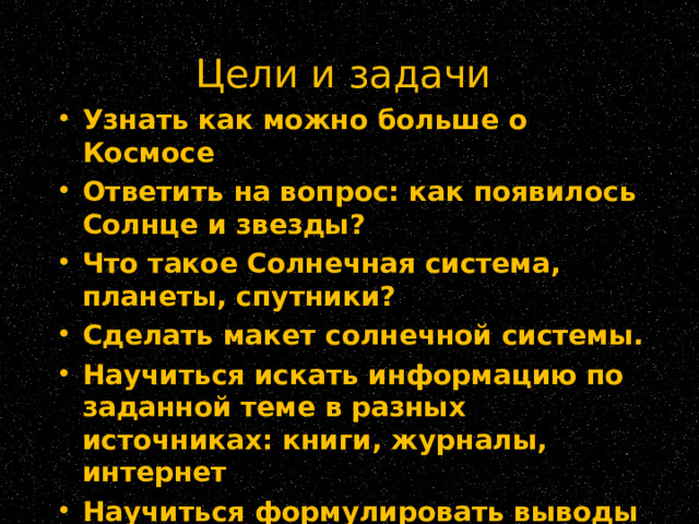 Цели и задачи   Узнать как можно больше о Космосе Ответить на вопрос: как появилось Солнце и звезды? Что такое Солнечная система, планеты, спутники? Сделать макет солнечной системы. Научиться искать информацию по заданной теме в разных источниках: книги, журналы, интернет Научиться формулировать выводы из полученной информации  