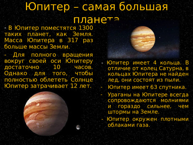 Юпитер – самая большая планета  В Юпитер поместятся 1300 таких планет, как Земля. Масса Юпитера в 317 раз больше массы Земли. - Для полного вращения вокруг своей оси Юпитеру достаточно 10 часов. Однако для того, чтобы полностью облететь Солнце Юпитер затрачивает 12 лет. - Юпитер имеет 4 кольца. В отличие от колец Сатурна, в кольцах Юпитера не найден лед, они состоят из пыли. Юпитер имеет 63 спутника. Ураганы на Юпитере всегда сопровождаются молниями и гораздо сильнее, чем штормы на Земле. - Юпитер окружен плотными облаками газа. 