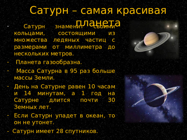 Сатурн – самая красивая планета  Сатурн знаменит своими кольцами, состоящими из множества ледяных частиц с размерами от миллиметра до нескольких метров.  Планета газообразна.  Масса Сатурна в 95 раз больше массы Земли. День на Сатурне равен 10 часам и 14 минутам, а 1 год на Сатурне длится почти 30 Земных лет. Если Сатурн упадет в океан, то он не утонет. - Сатурн имеет 28 спутников. 
