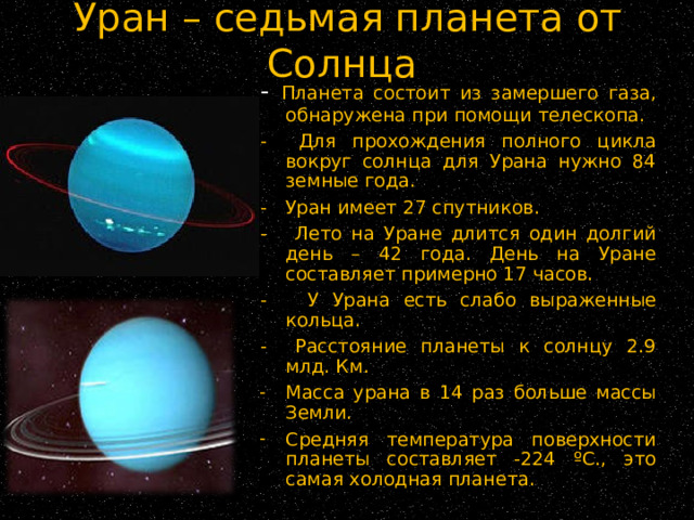 Уран – седьмая планета от Солнца -  Планета состоит из замершего газа, обнаружена при помощи телескопа. - Для прохождения полного цикла вокруг солнца для Урана нужно 84 земные года. - Уран имеет 27 спутников. - Лето на Уране длится один долгий день – 42 года. День на Уране составляет примерно 17 часов. - У Урана есть слабо выраженные кольца. - Расстояние планеты к солнцу 2.9 млд. Км. Масса урана в 14 раз больше массы Земли. Средняя температура поверхности планеты составляет -224 ºС., это самая холодная планета. 