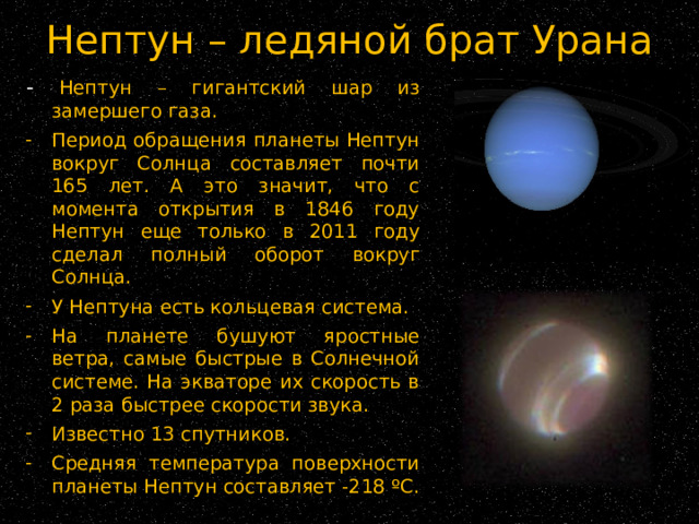 Нептун – ледяной брат Урана - Нептун – гигантский шар из замершего газа. Период обращения планеты Нептун вокруг Солнца составляет почти 165 лет. А это значит, что с момента открытия в 1846 году Нептун еще только в 2011 году сделал полный оборот вокруг Солнца. У Нептуна есть кольцевая система. На планете бушуют яростные ветра, самые быстрые в Солнечной системе. На экваторе их скорость в 2 раза быстрее скорости звука. Известно 13 спутников. Средняя температура поверхности планеты Нептун составляет -218 ºС. 