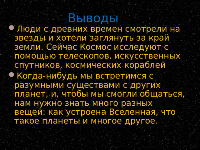 Выводы Люди с древних времен смотрели на звезды и хотели заглянуть за край земли. Сейчас Космос исследуют с помощью телескопов, искусственных спутников, космических кораблей Когда-нибудь мы встретимся с разумными существами с других планет, и, чтобы мы смогли общаться, нам нужно знать много разных вещей: как устроена Вселенная, что такое планеты и многое другое. 