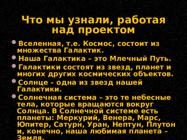 Что мы узнали, работая над проектом Вселенная, т.е. Космос, состоит из множества Галактик. Наша Галактика – это Млечный Путь. Галактики состоят из звезд, планет и многих других космических объектов. Солнце – одна из звезд нашей Галактики. Солнечная система – это те небесные тела, которые вращаются вокруг Солнца. В Солнечной системе есть планеты: Меркурий, Венера, Марс, Юпитер, Сатурн, Уран, Нептун, Плутон и, конечно, наша любимая планета – Земля. 