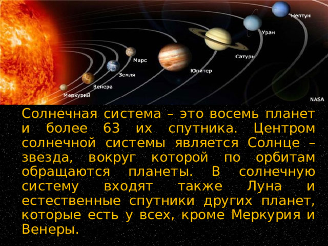   Солнечная система – это восемь планет и более 63 их спутника. Центром солнечной системы является Солнце – звезда, вокруг которой по орбитам обращаются планеты. В солнечную систему входят также Луна и естественные спутники других планет, которые есть у всех, кроме Меркурия и Венеры. 