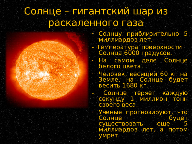Солнце – гигантский шар из раскаленного газа Солнцу приблизительно 5 миллиардов лет. - Температура поверхности Солнца 6000 градусов. На самом деле Солнце белого цвета. Человек, весящий 60 кг на Земле, на Солнце будет весить 1680 кг. -  Солнце теряет каждую секунду 1 миллион тонн своего веса. Ученые прогнозируют, что Солнце будет существовать еще 5 миллиардов лет, а потом умрет. 