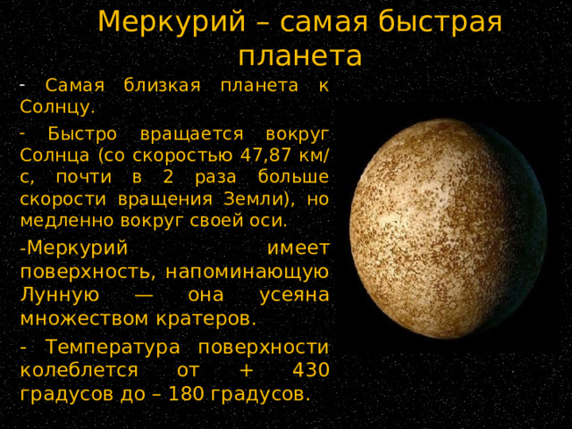 Меркурий – самая быстрая планета  Самая близкая планета к Солнцу.  Быстро вращается вокруг Солнца (со скоростью 47,87 км/с, почти в 2 раза больше скорости вращения Земли), но медленно вокруг своей оси. - Меркурий имеет поверхность, напоминающую Лунную — она усеяна множеством кратеров. - Температура поверхности колеблется от + 430 градусов до – 180 градусов. 