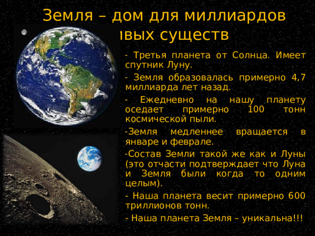 Земля – дом для миллиардов живых существ  Третья планета от Солнца. Имеет спутник Луну.  Земля образовалась примерно 4,7 миллиарда лет назад.  Ежедневно на нашу планету оседает примерно 100 тонн космической пыли. Земля медленнее вращается в январе и феврале. Состав Земли такой же как и Луны (это отчасти подтверждает что Луна и Земля были когда то одним целым). - Наша планета весит примерно 600 триллионов тонн. - Наша планета Земля – уникальна!!! 