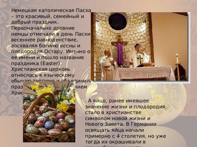 Немецкая католическая Пасха – это красивый, семейный и добрый праздник. Первоначально древние немцы отмечали в день Пасхи весеннее равноденствие, восхваляя богиню весны и плодородия Остару. Именно от ее имени и пошло название праздника (Easter). Христианская церковь отнеслась к языческому обычаю терпимо и объединила празднество с Воскресением Христовым . А яйцо, ранее имевшее значение жизни и плодородия, стало в христианстве символом новой жизни и Нового Завета. В Германии освящать яйца начали примерно с 4 столетия, но уже тогда их окрашивали в разнообразные цвета. 