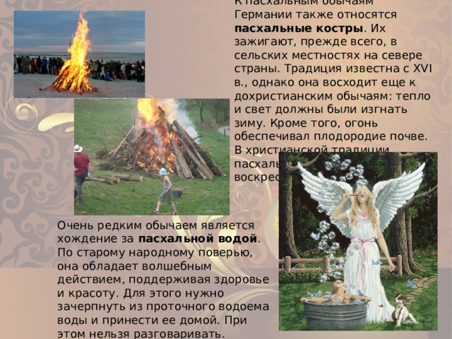 К пасхальным обычаям Германии также относятся пасхальные костры . Их зажигают, прежде всего, в сельских местностях на севере страны. Традиция известна с XVI в., однако она восходит еще к дохристианским обычаям: тепло и свет должны были изгнать зиму. Кроме того, огонь обеспечивал плодородие почве. В христианской традиции пасхальный костер – знак воскресения Христа. Очень редким обычаем является хождение за пасхальной водой . По старому народному поверью, она обладает волшебным действием, поддерживая здоровье и красоту. Для этого нужно зачерпнуть из проточного водоема воды и принести ее домой. При этом нельзя разговаривать. 