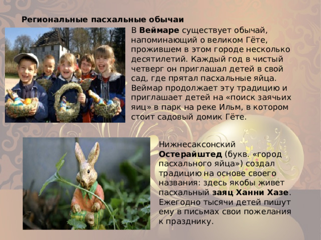 Региональные пасхальные обычаи В Веймаре существует обычай, напоминающий о великом Гёте, прожившем в этом городе несколько десятилетий. Каждый год в чистый четверг он приглашал детей в свой сад, где прятал пасхальные яйца. Веймар продолжает эту традицию и приглашает детей на «поиск заячьих яиц» в парк на реке Ильм, в котором стоит садовый домик Гёте. Нижнесаксонский Остерайштед (букв. «город пасхального яйца») создал традицию на основе своего названия: здесь якобы живет пасхальный заяц Ханни Хазе . Ежегодно тысячи детей пишут ему в письмах свои пожелания к празднику.   