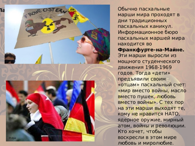 Обычно пасхальные марши мира проходят в дни традиционных пасхальных каникул. Информационное бюро пасхальных маршей мира находится во Франкфурте-на-Майне. Эти марши выросли из мощного студенческого движения 1968-1969 годов. Тогда «дети» предъявили своим «отцам» пасхальный счет: «мир вместо войны, масло вместо пушек, любовь вместо войны». С тех пор на эти марши выходят те, кому не нравится НАТО, ядерное оружие, мирный атом, войны и революции. Кто хочет, чтобы воскресли в этом мире любовь и миролюбие. Пасхальные марши мира 