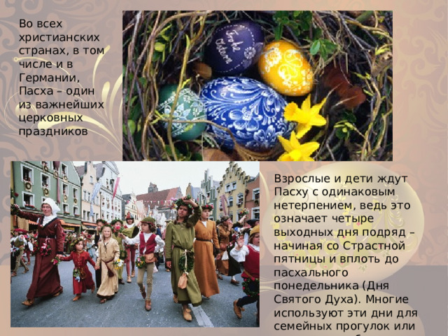 Во всех христианских странах, в том числе и в Германии, Пасха – один из важнейших церковных праздников Взрослые и дети ждут Пасху с одинаковым нетерпением, ведь это означает четыре выходных дня подряд – начиная со Страстной пятницы и вплоть до пасхального понедельника (Дня Святого Духа). Многие используют эти дни для семейных прогулок или поездок, тем более, что у школьников в это время каникулы. 