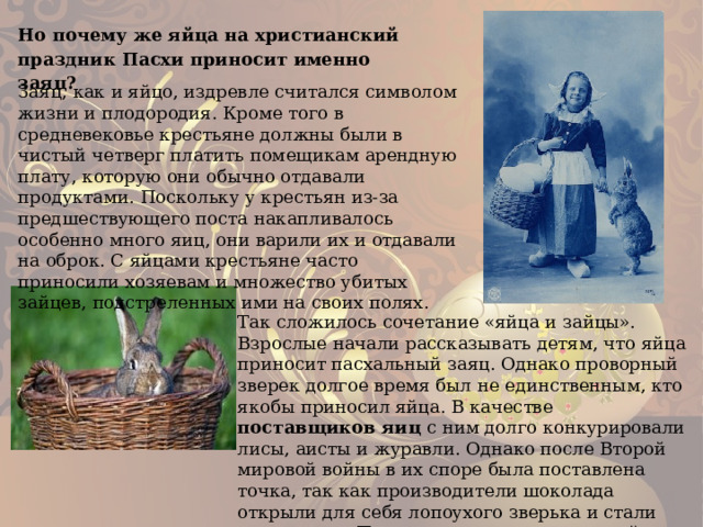 Но почему же яйца на христианский праздник Пасхи приносит именно заяц? Заяц, как и яйцо, издревле считался символом жизни и плодородия. Кроме того в средневековье крестьяне должны были в чистый четверг платить помещикам арендную плату, которую они обычно отдавали продуктами. Поскольку у крестьян из-за предшествующего поста накапливалось особенно много яиц, они варили их и отдавали на оброк. С яйцами крестьяне часто приносили хозяевам и множество убитых зайцев, подстреленных ими на своих полях. Так сложилось сочетание «яйца и зайцы». Взрослые начали рассказывать детям, что яйца приносит пасхальный заяц. Однако проворный зверек долгое время был не единственным, кто якобы приносил яйца. В качестве поставщиков яиц с ним долго конкурировали лисы, аисты и журавли. Однако после Второй мировой войны в их споре была поставлена точка, так как производители шоколада открыли для себя лопоухого зверька и стали выпускать к Пасхе только шоколадных зайцев – и таким образом до сегодняшнего дня яйца приносит именно заяц. 
