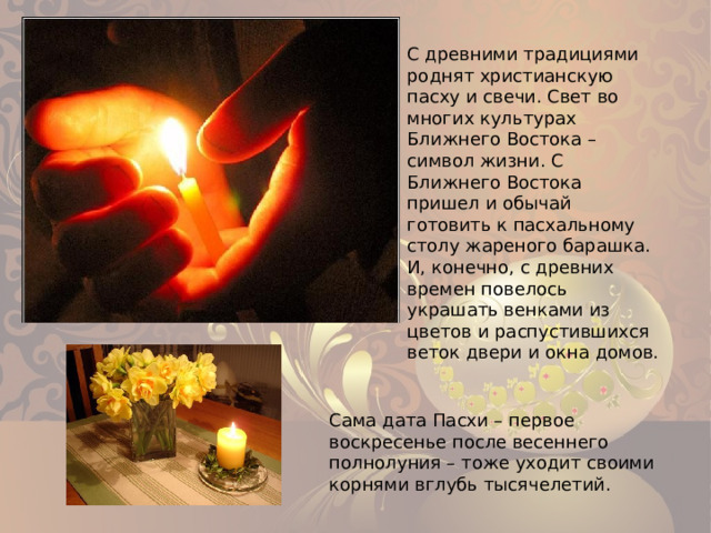 С древними традициями роднят христианскую пасху и свечи. Свет во многих культурах Ближнего Востока – символ жизни. С Ближнего Востока пришел и обычай готовить к пасхальному столу жареного барашка. И, конечно, с древних времен повелось украшать венками из цветов и распустившихся веток двери и окна домов. Сама дата Пасхи – первое воскресенье после весеннего полнолуния – тоже уходит своими корнями вглубь тысячелетий. 