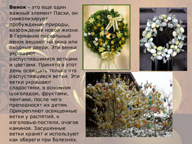 Венок – это еще один важный элемент Пасхи, он символизирует пробуждение природы, возрождение новой жизни. В Германии пасхальный венок вешают на окна или входные двери. Эти венки украшают распустившимися ветками и цветами. Принято в этот день освящать только что распустившиеся ветки. Эти ветки украшают сладостями, в основном шоколадом, фруктами, лентами, после чего преподносят их детям. Прикрепляют освященные ветки у распятий, к изголовью постели, очагов каминов. Засушенные ветки хранят и используют как обереги при болезнях, грозе, непогоде. 