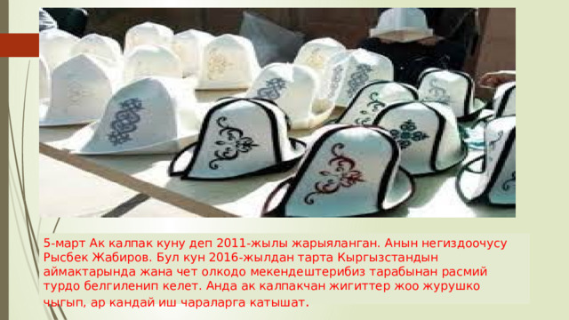 5-март Ак калпак куну деп 2011-жылы жарыяланган. Анын негиздоочусу Рысбек Жабиров. Бул кун 2016-жылдан тарта Кыргызстандын аймактарында жана чет олкодо мекендештерибиз тарабынан расмий турдо белгиленип келет. Анда ак калпакчан жигиттер жоо журушко чыгып, ар кандай иш чараларга катышат . 