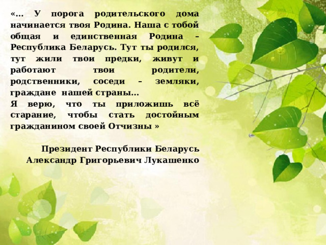 «… У порога родительского дома начинается твоя Родина. Наша с тобой общая и единственная Родина – Республика Беларусь. Тут ты родился, тут жили твои предки, живут и работают твои родители, родственники, соседи – земляки, граждане нашей страны… Я верю, что ты приложишь всё старание, чтобы стать достойным гражданином своей Отчизны »     Президент Республики Беларусь Александр Григорьевич Лукашенко 
