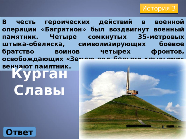 История 3 В честь героических действий в военной операции «Багратион» был воздвигнут военный памятник. Четыре сомкнутых 35-метровых штыка-обелиска, символизирующих боевое братство воинов четырех фронтов, освобождающих «Землю под белыми крыльями» венчают памятник. Курган Славы Ответ 