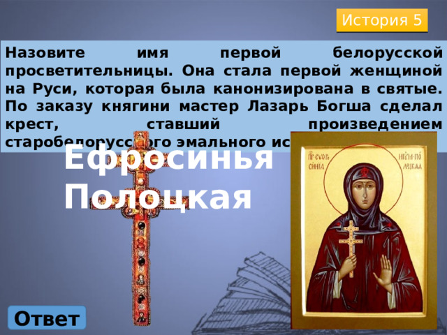 История 5 Назовите имя первой белорусской просветительницы. Она стала первой женщиной на Руси, которая была канонизирована в святые. По заказу княгини мастер Лазарь Богша сделал крест, ставший произведением старобелорусского эмального искусства. Ефросинья Полоцкая Ответ 
