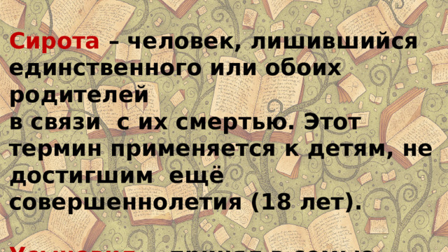 Сирота  – человек, лишившийся единственного или обоих родителей в связи с их смертью. Этот термин применяется к детям, не достигшим ещё совершеннолетия (18 лет).  Усыновил  - принял в семью ребёнка на правах родного сына или дочери . 