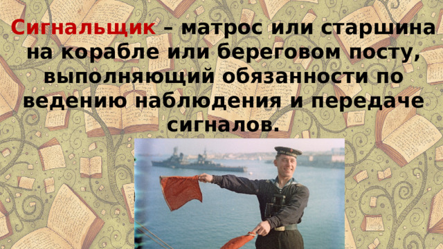 Сигнальщик  – матрос или старшина на корабле или береговом посту, выполняющий обязанности по ведению наблюдения и передаче сигналов. 