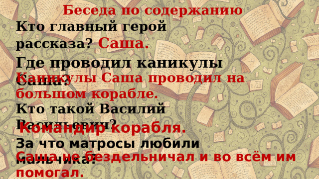 Беседа по содержанию Кто главный герой рассказа? Саша.  Где проводил каникулы Саша? Каникулы Саша проводил на большом корабле. Кто такой Василий Васильевич? Командир корабля. За что матросы любили мальчика? Саша не бездельничал и во всём им помогал. 