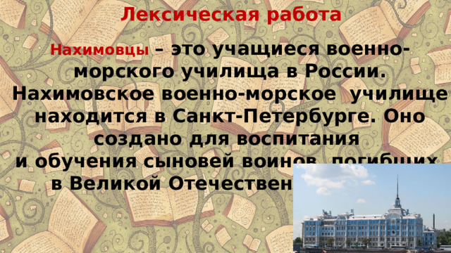 Лексическая работа Нахимовцы  – это учащиеся военно-морского училища в России. Нахимовское военно-морское училище находится в Санкт-Петербурге. Оно создано для воспитания и обучения сыновей воинов, погибших в Великой Отечественной войне. 