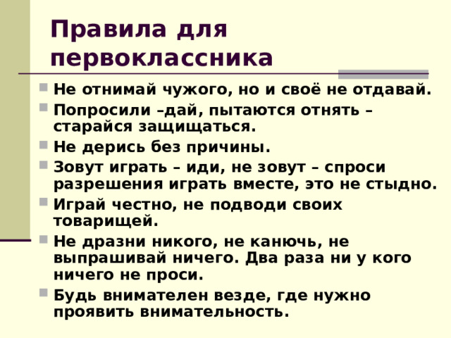 Правила для первоклассника Не отнимай чужого, но и своё не отдавай. Попросили –дай, пытаются отнять – старайся защищаться. Не дерись без причины. Зовут играть – иди, не зовут – спроси разрешения играть вместе, это не стыдно. Играй честно, не подводи своих товарищей. Не дразни никого, не канючь, не выпрашивай ничего. Два раза ни у кого ничего не проси. Будь внимателен везде, где нужно проявить внимательность.   