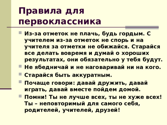 Правила для первоклассника Из-за отметок не плачь, будь гордым. С учителем из-за отметок не спорь и на учителя за отметки не обижайся. Старайся все делать вовремя и думай о хороших результатах, они обязательно у тебя будут. Не ябедничай и не наговаривай ни на кого. Старайся быть аккуратным. Почаще говори: давай дружить, давай играть, давай вместе пойдем домой. Помни! Ты не лучше всех, ты не хуже всех! Ты – неповторимый для самого себя, родителей, учителей, друзей! 