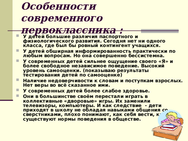 Особенности современного первоклассника : У детей большие различия паспортного и физиологического развития. Сегодня нет ни одного класса, где был бы ровный контингент учащихся. У детей обширная информированность практически по любым вопросам. Но она совершенно бессистемна. У современных детей сильнее ощущение своего «Я» и более свободное независимое поведение. Высокий уровень самооценки. (показываю результаты тестирования детей по самооценке) Наличие недоверчивости к словам и поступкам взрослых. Нет веры во всё сказанное ими. У современных детей более слабое здоровье. Они в большинстве своём перестали играть в коллективные «дворовые» игры. Их заменили телевизоры, компьютеры. И как следствие - дети приходят в школу не обладая навыками общения со сверстниками, плохо понимают, как себя вести, какие существуют нормы поведения в обществе. 