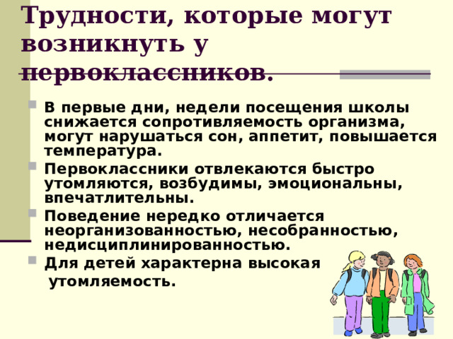Трудности, которые могут возникнуть у первоклассников. В первые дни, недели посещения школы снижается сопротивляемость организма, могут нарушаться сон, аппетит, повышается температура. Первоклассники отвлекаются быстро утомляются, возбудимы, эмоциональны, впечатлительны. Поведение нередко отличается неорганизованностью, несобранностью, недисциплинированностью. Для детей характерна высокая  утомляемость. 