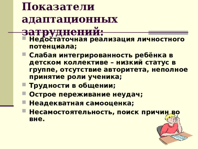 Показатели адаптационных затруднений: Недостаточная реализация личностного потенциала; Слабая интегрированность ребёнка в детском коллективе – низкий статус в группе, отсутствие авторитета, неполное принятие роли ученика; Трудности в общении; Острое переживание неудач; Неадекватная самооценка; Несамостоятельность, поиск причин во вне. 