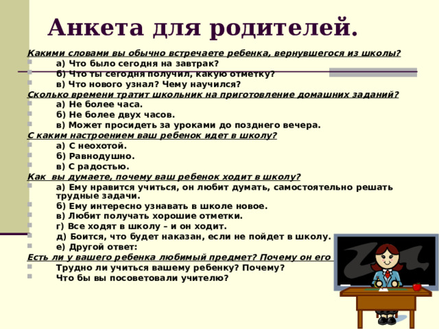 Анкета для родителей. Какими словами вы обычно встречаете ребенка, вернувшегося из школы? а) Что было сегодня на завтрак? б) Что ты сегодня получил, какую отметку? в) Что нового узнал? Чему научился? Сколько времени тратит школьник на приготовление домашних заданий? а) Не более часа. б) Не более двух часов. в) Может просидеть за уроками до позднего вечера. С каким настроением ваш ребенок идет в школу? а) С неохотой. б) Равнодушно. в) С радостью. Как вы думаете, почему ваш ребенок ходит в школу? а) Ему нравится учиться, он любит думать, самостоятельно решать трудные задачи. б) Ему интересно узнавать в школе новое. в) Любит получать хорошие отметки. г) Все ходят в школу – и он ходит. д) Боится, что будет наказан, если не пойдет в школу. е) Другой ответ: Есть ли у вашего ребенка любимый предмет? Почему он его любит? Трудно ли учиться вашему ребенку? Почему? Что бы вы посоветовали учителю? 
